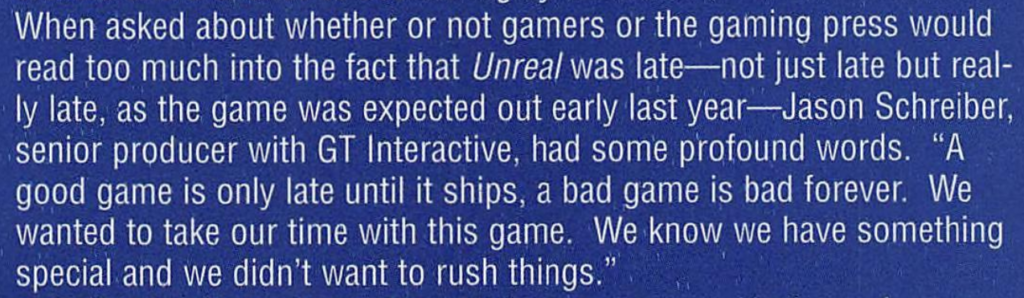 Jason Schreiber, a senior producer with GT Interactive, had some profound words. "A good game is only late until it ships, a bad game is bad forever. We wanted to take our time with this game. We know we have something special and we didn't want to rush things."