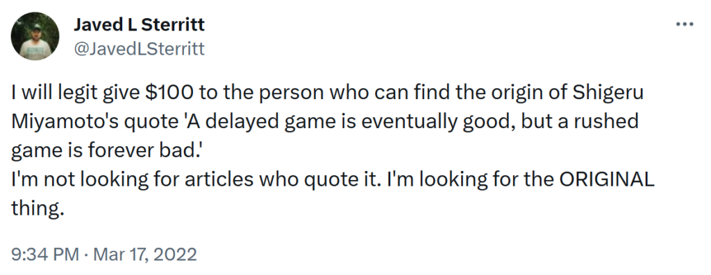 Tweet: I will legit give $100 to the person who can find the origin of Shigeru Miyamoto's quote 'A delayed game is eventually good, but a rushed game is forever bad.'
I'm not looking for articles who quote it. I'm looking for the ORIGINAL thing.